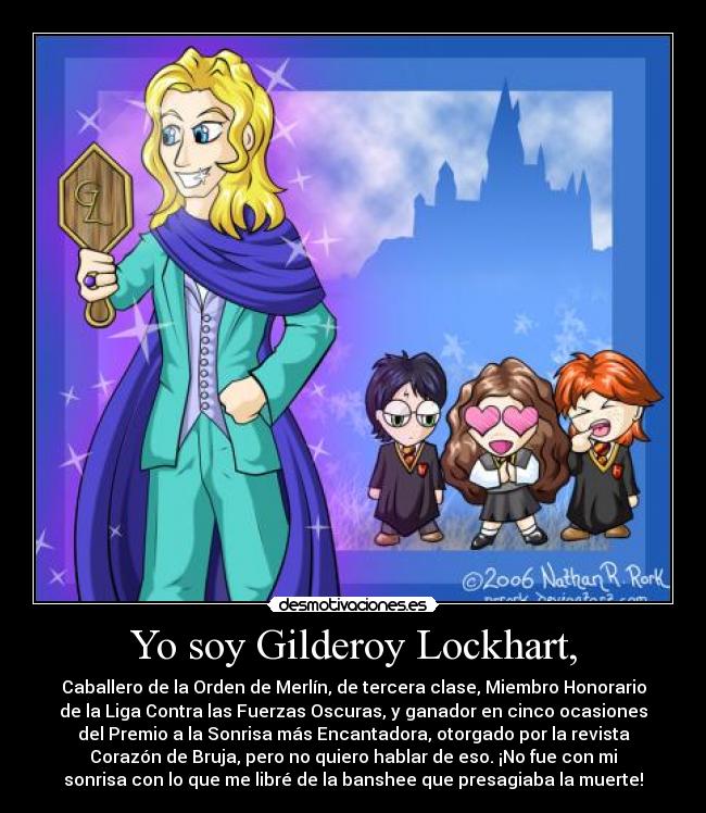Yo soy Gilderoy Lockhart, - Caballero de la Orden de Merlín, de tercera clase, Miembro Honorario
de la Liga Contra las Fuerzas Oscuras, y ganador en cinco ocasiones
del Premio a la Sonrisa más Encantadora, otorgado por la revista
Corazón de Bruja, pero no quiero hablar de eso. ¡No fue con mi
sonrisa con lo que me libré de la banshee que presagiaba la muerte!