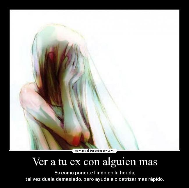 Ver a tu ex con alguien mas - Es como ponerte limón en la herida,
tal vez duela demasiado, pero ayuda a cicatrizar mas rápido.