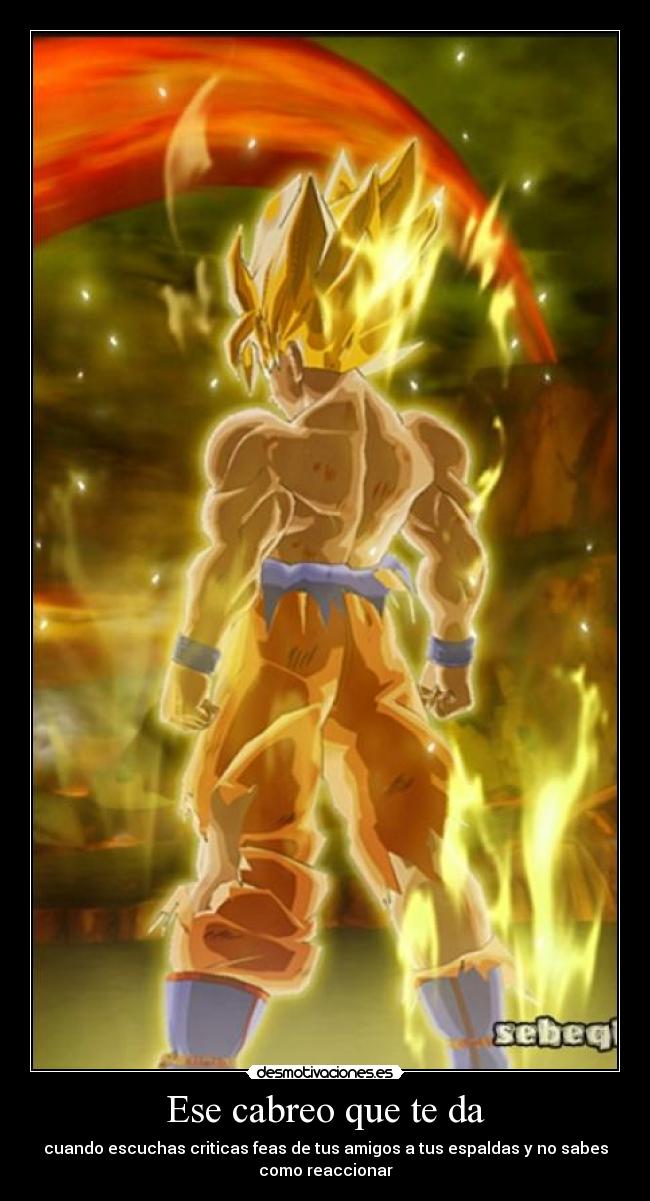 Ese cabreo que te da - cuando escuchas criticas feas de tus amigos a tus espaldas y no sabes
como reaccionar