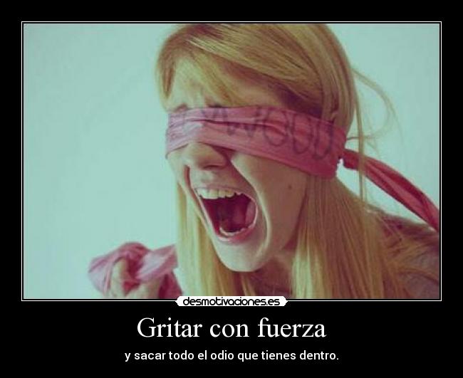 Gritar con fuerza - y sacar todo el odio que tienes dentro.