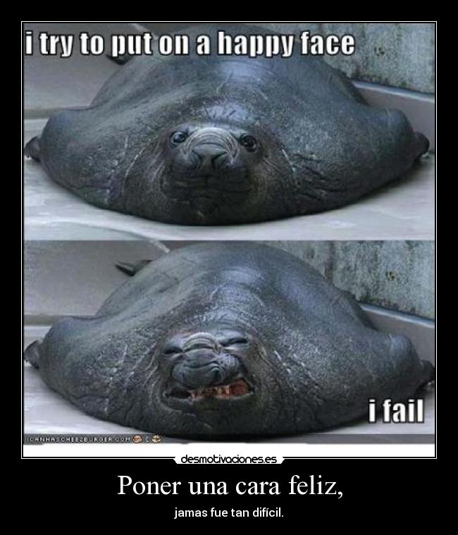 Poner una cara feliz, - jamas fue tan difícil.