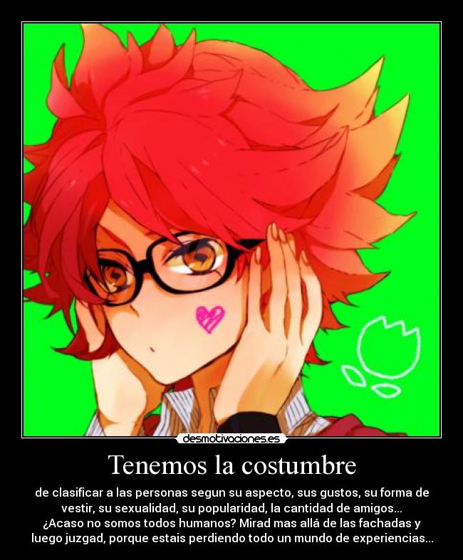 Tenemos la costumbre - de clasificar a las personas segun su aspecto, sus gustos, su forma de
vestir, su sexualidad, su popularidad, la cantidad de amigos...
¿Acaso no somos todos humanos? Mirad mas allá de las fachadas y
luego juzgad, porque estais perdiendo todo un mundo de experiencias...