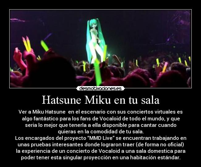 Hatsune Miku en tu sala - Ver a Miku Hatsune  en el escenario con sus conciertos virtuales es
algo fantástico para los fans de Vocaloid de todo el mundo, y que
seria lo mejor que tenerla a ella disponible para cantar cuando
quieras en la comodidad de tu sala.
Los encargados del proyecto “MMD Live” se encuentran trabajando en
unas pruebas interesantes donde lograron traer (de forma no oficial)
la experiencia de un concierto de Vocaloid a una sala domestica para
poder tener esta singular proyección en una habitación estándar.