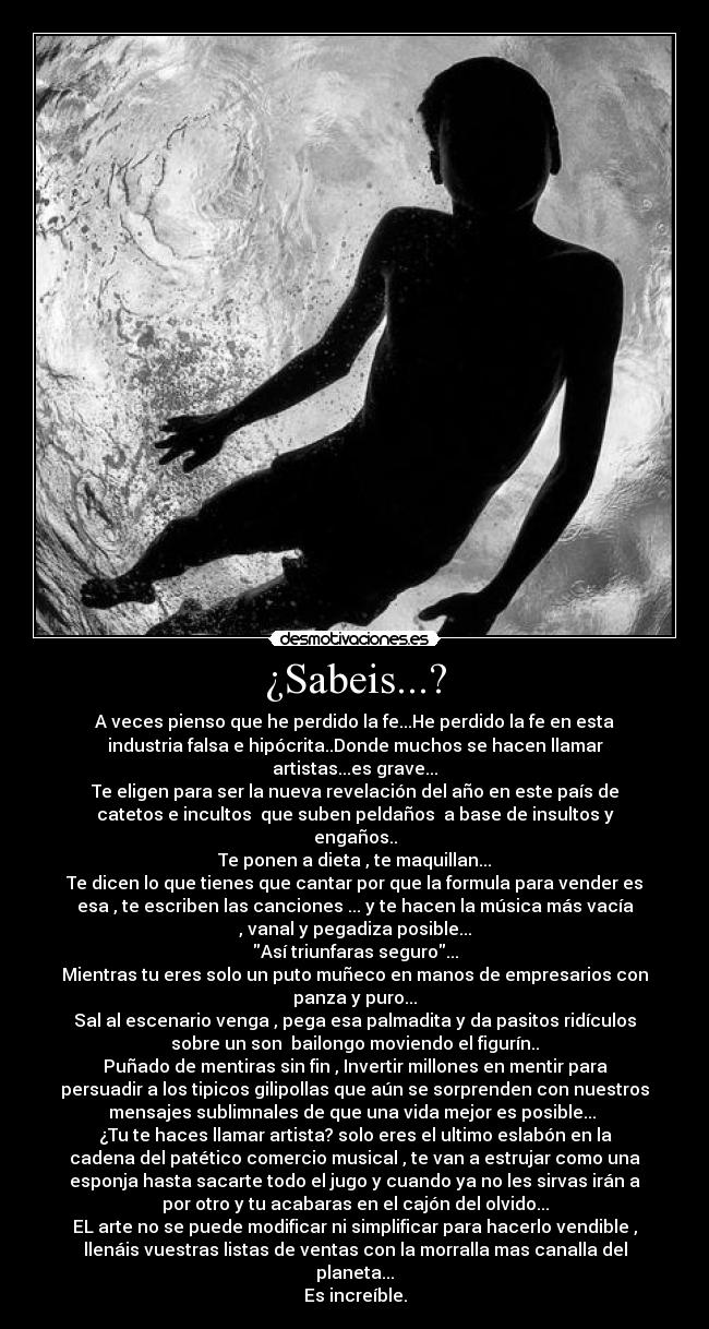 ¿Sabeis...? - A veces pienso que he perdido la fe...He perdido la fe en esta
industria falsa e hipócrita..Donde muchos se hacen llamar
artistas...es grave...
Te eligen para ser la nueva revelación del año en este país de
catetos e incultos que suben peldaños a base de insultos y
engaños..
Te ponen a dieta , te maquillan...
Te dicen lo que tienes que cantar por que la formula para vender es
esa , te escriben las canciones ... y te hacen la música más vacía
, vanal y pegadiza posible...
Así triunfaras seguro...
Mientras tu eres solo un puto muñeco en manos de empresarios con
panza y puro...
Sal al escenario venga , pega esa palmadita y da pasitos ridículos
sobre un son bailongo moviendo el figurín..
Puñado de mentiras sin fin , Invertir millones en mentir para
persuadir a los tipicos gilipollas que aún se sorprenden con nuestros
mensajes sublimnales de que una vida mejor es posible...
¿Tu te haces llamar artista? solo eres el ultimo eslabón en la
cadena del patético comercio musical , te van a estrujar como una
esponja hasta sacarte todo el jugo y cuando ya no les sirvas irán a
por otro y tu acabaras en el cajón del olvido...
EL arte no se puede modificar ni simplificar para hacerlo vendible ,
llenáis vuestras listas de ventas con la morralla mas canalla del
planeta...
Es increíble.