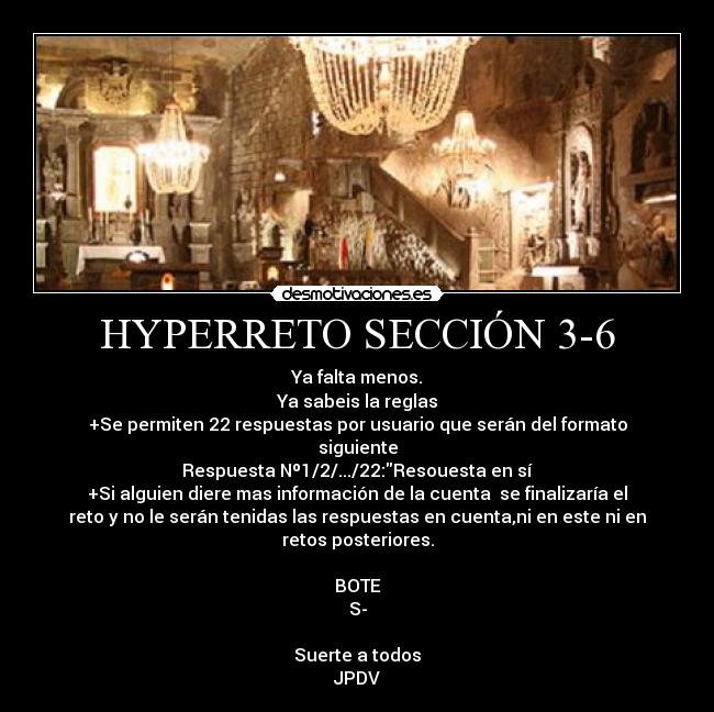 HYPERRETO SECCIÓN 3-6 - Ya falta menos.
Ya sabeis la reglas
+Se permiten 22 respuestas por usuario que serán del formato
siguiente
Respuesta Nº1/2/.../22:Resouesta en sí
+Si alguien diere mas información de la cuenta  se finalizaría el
reto y no le serán tenidas las respuestas en cuenta,ni en este ni en
retos posteriores.

BOTE
S-

Suerte a todos
JPDV