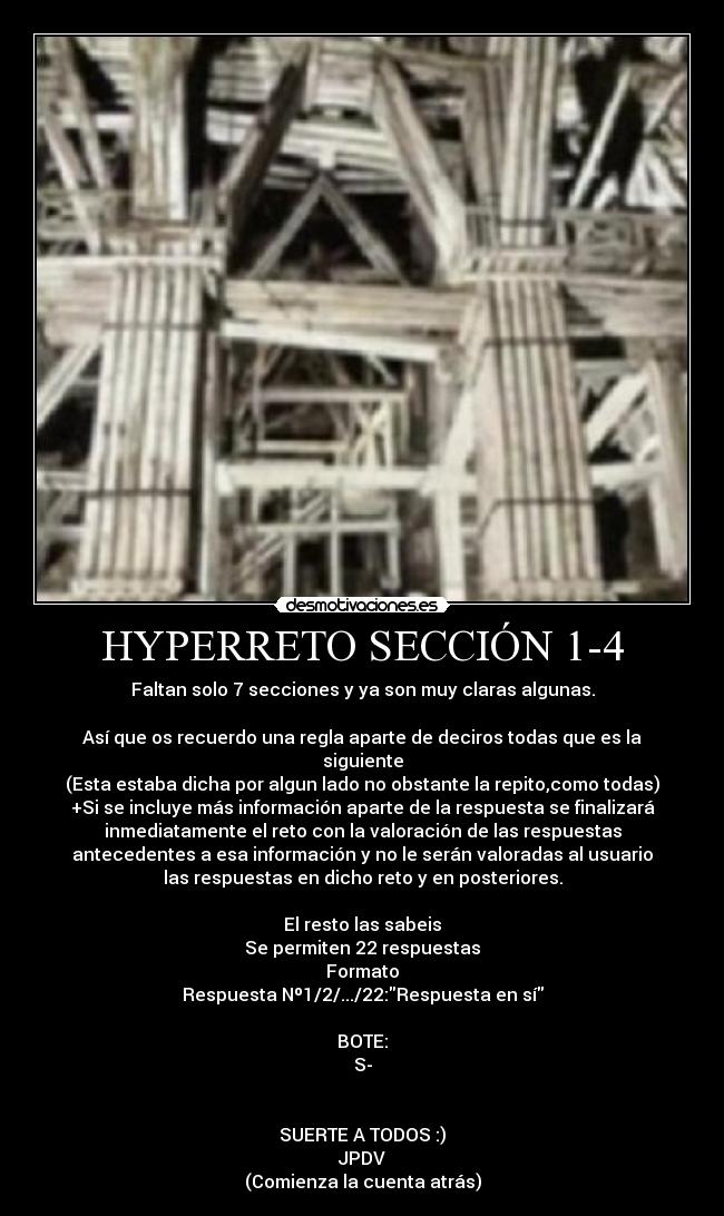 HYPERRETO SECCIÓN 1-4 - Faltan solo 7 secciones y ya son muy claras algunas.

Así que os recuerdo una regla aparte de deciros todas que es la
siguiente
(Esta estaba dicha por algun lado no obstante la repito,como todas)
+Si se incluye más información aparte de la respuesta se finalizará
inmediatamente el reto con la valoración de las respuestas
antecedentes a esa información y no le serán valoradas al usuario
las respuestas en dicho reto y en posteriores.

El resto las sabeis
Se permiten 22 respuestas
Formato
Respuesta Nº1/2/.../22:Respuesta en sí

BOTE:
S-


SUERTE A TODOS :)
JPDV
(Comienza la cuenta atrás)