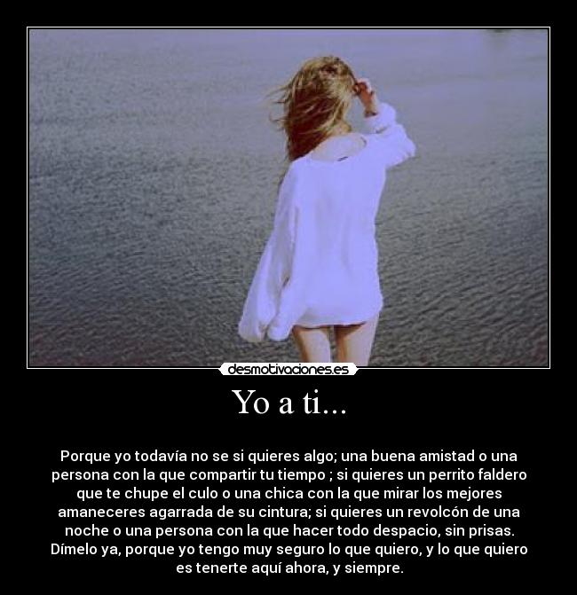 Yo a ti... - 
Porque yo todavía no se si quieres algo; una buena amistad o una
persona con la que compartir tu tiempo ; si quieres un perrito faldero
que te chupe el culo o una chica con la que mirar los mejores
amaneceres agarrada de su cintura; si quieres un revolcón de una
noche o una persona con la que hacer todo despacio, sin prisas.
Dímelo ya, porque yo tengo muy seguro lo que quiero, y lo que quiero
es tenerte aquí ahora, y siempre.