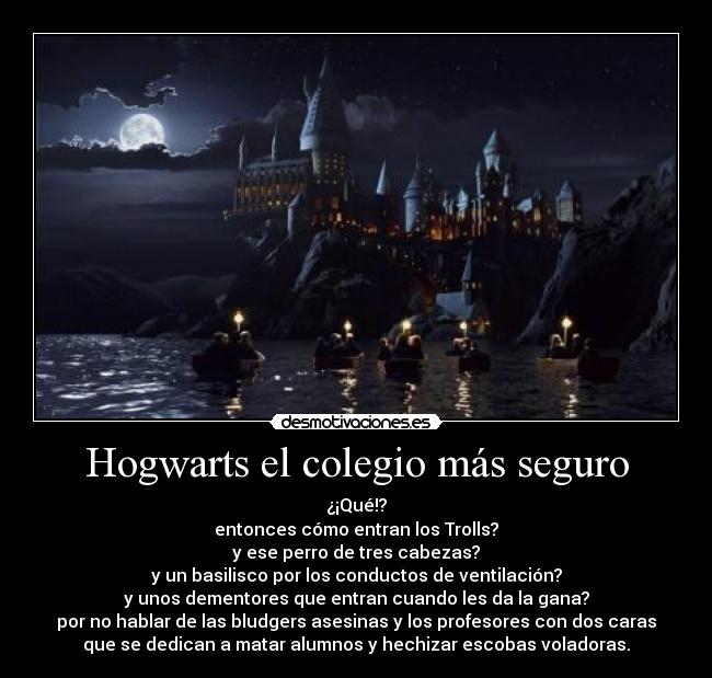 Hogwarts el colegio más seguro - ¿¡Qué!?
entonces cómo entran los Trolls?
y ese perro de tres cabezas?
y un basilisco por los conductos de ventilación?
y unos dementores que entran cuando les da la gana?
por no hablar de las bludgers asesinas y los profesores con dos caras
que se dedican a matar alumnos y hechizar escobas voladoras.