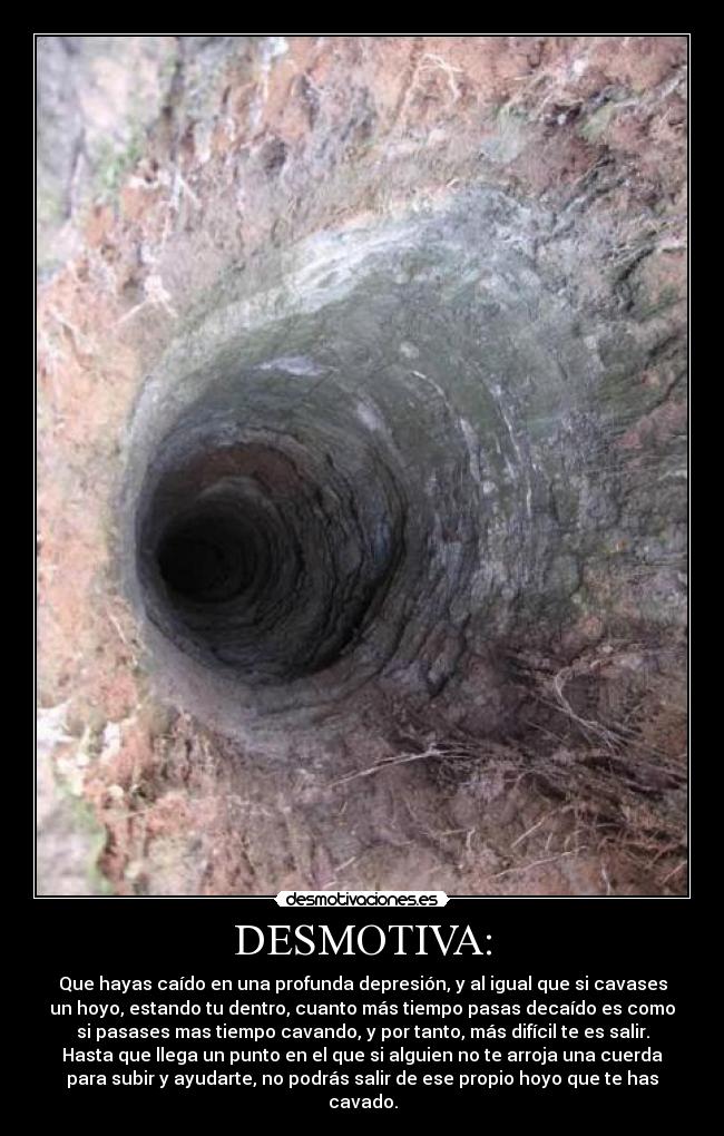 DESMOTIVA: - Que hayas caído en una profunda depresión, y al igual que si cavases
un hoyo, estando tu dentro, cuanto más tiempo pasas decaído es como
si pasases mas tiempo cavando, y por tanto, más difícil te es salir.
Hasta que llega un punto en el que si alguien no te arroja una cuerda
para subir y ayudarte, no podrás salir de ese propio hoyo que te has
cavado.