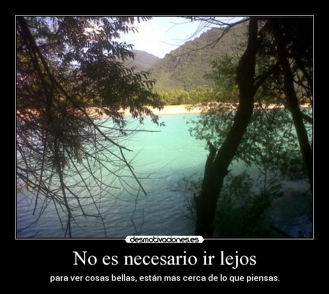 No es necesario ir lejos - para ver cosas bellas, están mas cerca de lo que piensas.