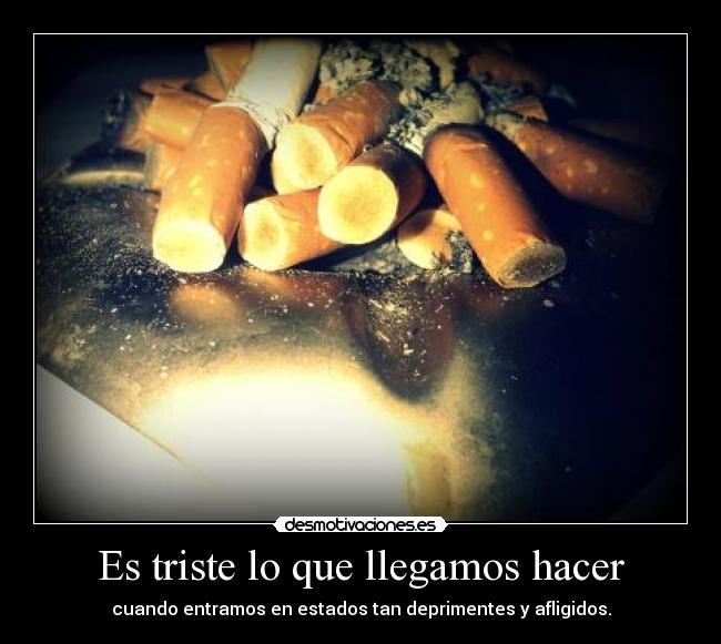 Es triste lo que llegamos hacer - cuando entramos en estados tan deprimentes y afligidos.