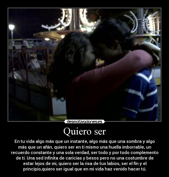 Quiero ser - En tu vida algo más que un instante, algo más que una sombra y algo
más que un afán, quiero ser en ti mismo una huella imborrable, un
recuerdo constante y una sola verdad, ser todo y por todo complemento
de ti. Una sed infinita de caricias y besos pero no una costumbre de
estar lejos de mi, quiero ser la risa de tus labios, ser el fín y el
principio,quiero ser igual que en mi vida haz venido hacer tú.