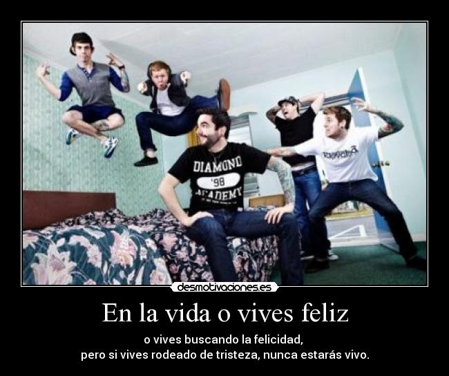 En la vida o vives feliz - o vives buscando la felicidad, 
pero si vives rodeado de tristeza, nunca estarás vivo.