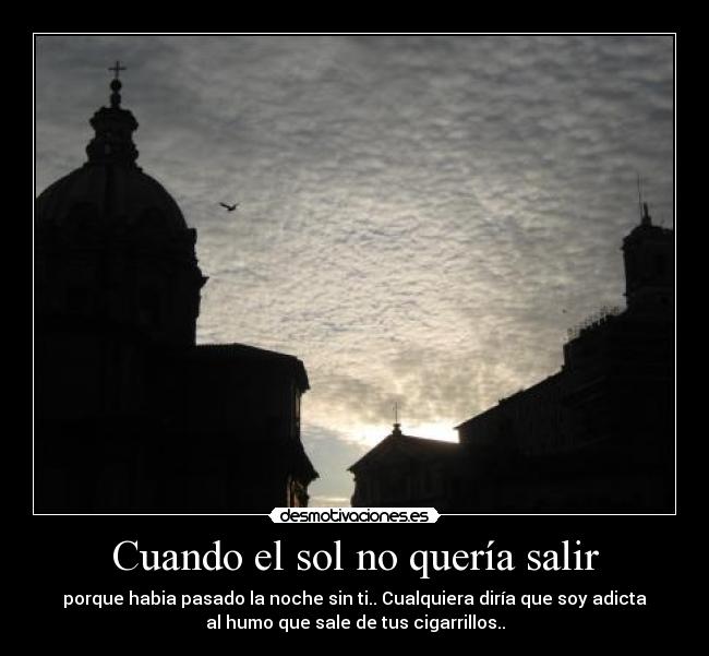Cuando el sol no quería salir - porque habia pasado la noche sin ti.. Cualquiera diría que soy adicta
al humo que sale de tus cigarrillos..