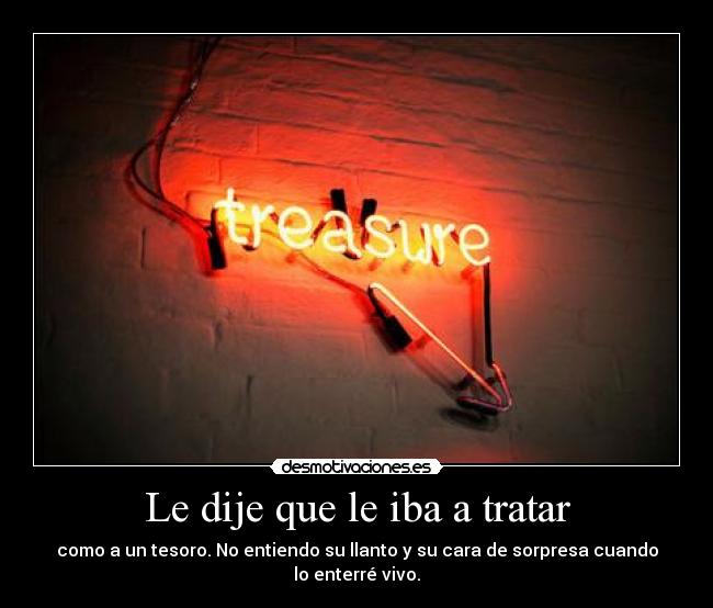 Le dije que le iba a tratar - como a un tesoro. No entiendo su llanto y su cara de sorpresa cuando lo enterré vivo.