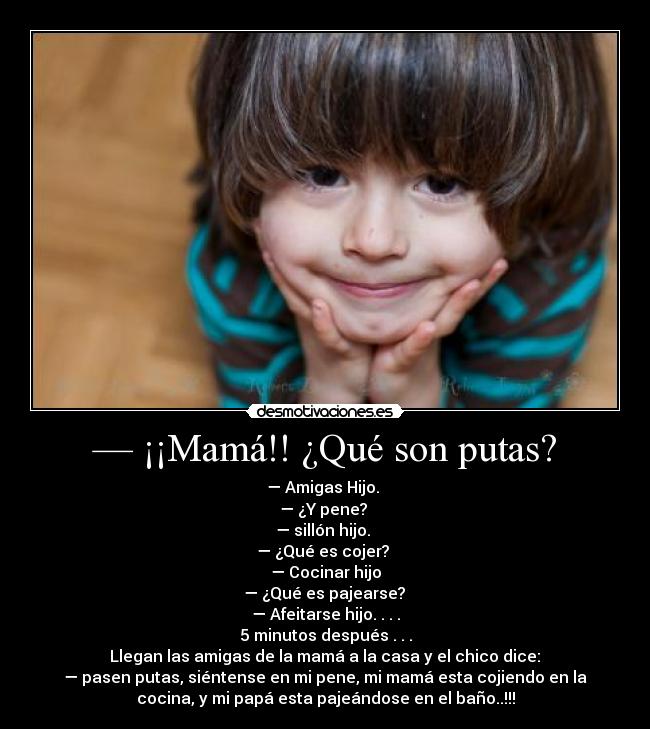 — ¡¡Mamá!! ¿Qué son putas? - — Amigas Hijo.
— ¿Y pene?
— sillón hijo.
— ¿Qué es cojer?
— Cocinar hijo
— ¿Qué es pajearse?
— Afeitarse hijo. . . .
5 minutos después . . .
Llegan las amigas de la mamá a la casa y el chico dice:
— pasen putas, siéntense en mi pene, mi mamá esta cojiendo en la
cocina, y mi papá esta pajeándose en el baño..!!!