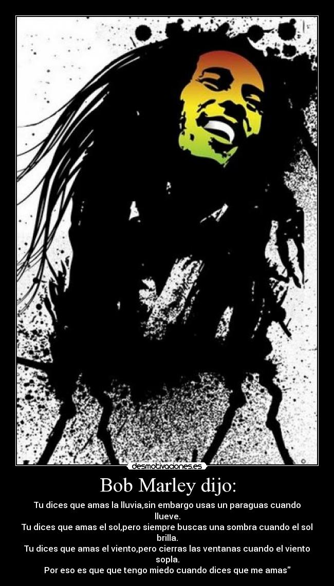 Bob Marley dijo: - Tu dices que amas la lluvia,sin embargo usas un paraguas cuando llueve.
Tu dices que amas el sol,pero siempre buscas una sombra cuando el sol brilla.
Tu dices que amas el viento,pero cierras las ventanas cuando el viento sopla.
Por eso es que que tengo miedo cuando dices que me amas