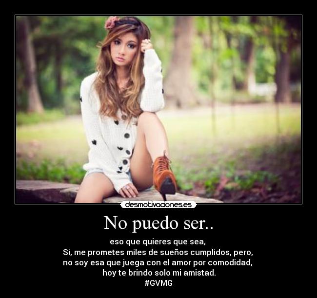 No puedo ser.. - eso que quieres que sea, 
Si, me prometes miles de sueños cumplidos, pero, 
no soy esa que juega con el amor por comodidad, 
hoy te brindo solo mi amistad.
#GVMG