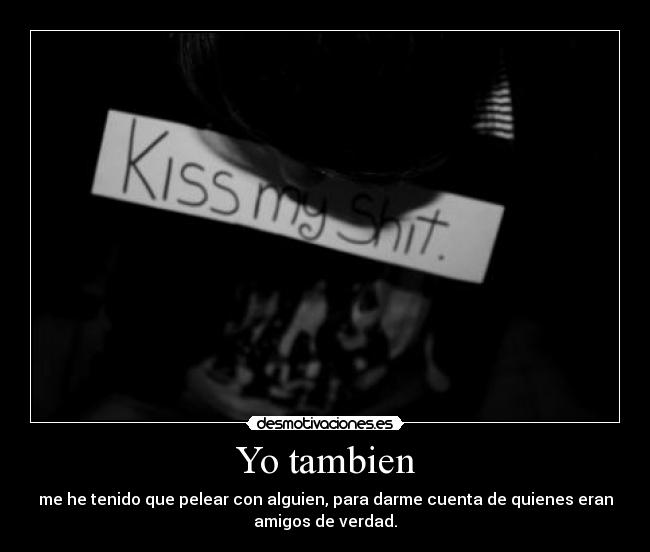 Yo tambien - me he tenido que pelear con alguien, para darme cuenta de quienes eran
amigos de verdad.