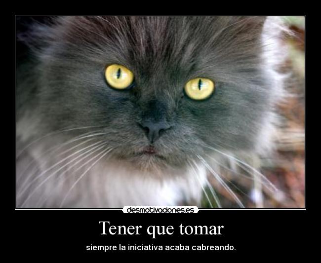 Tener que tomar - siempre la iniciativa acaba cabreando.