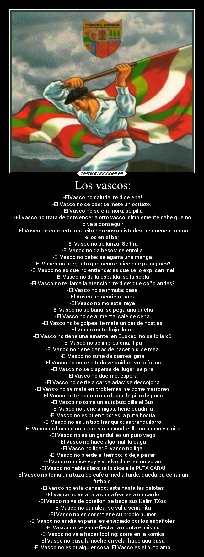 Los vascos: - -ElVasco no saluda: te dice epa!
-El Vasco no se cae: se mete un ostiazo..
-El Vasco no se enamora: se pilla
-El Vasco no trata de convencer a otro vasco: simplemente sabe que no
lo va a conseguir
-El Vasco no concierta una cita con sus amistades: se encuentra con
ellos en el bar
-El Vasco no se lanza: Se tira
-El Vasco no da besos: se enrolla
-El Vasco no bebe: se agarra una manga
-El Vasco no pregunta qué ocurre: dice qué pasa pues?
-El Vasco no es que no entienda: es que se lo explican mal
-El Vasco no da la espalda: se la sopla
-El Vasco no te llama la atención: te dice: que coño andas?
-El Vasco no se inmuta: pasa
-El Vasco no acaricia: soba
-El Vasco no molesta: raya
-El Vasco no se baña: se pega una ducha
-El Vasco no se alimenta: sale de cena
-El Vasco no te golpea: te mete un par de hostias
-El Vasco no trabaja: kurra
-El Vasco no tiene una amante: en Euskadi no se folla xD
-El Vasco no se impresiona: flipa
-El Vasco no tiene ganas de hacer pis: se mea
-El Vasco no sufre de diarrea: giña
-El Vasco no corre a toda velocidad: va to follao
-El Vasco no se dispersa del lugar: se pira
-El Vasco no duerme: espera
-El Vasco no se rie a carcajadas: se descojona
-El Vasco no se mete en problemas: se come marrones
-El Vasco no te acerca a un lugar: le pilla de paso
-El Vasco no toma un autobús: pilla el Bus
-El Vasco no tiene amigos: tiene cuadrilla
-El Vasco no es buen tipo: es la puta hostia
-El Vasco no es un tipo tranquilo: es tranquilorro
-El Vasco no llama a su padre y a su madre: llama a ama y a aita
-El Vasco no es un gandul: es un puto vago
-El Vasco no hace algo mal: la caga
-El Vasco no liga: El vasco no liga.
-El Vasco no pierde el tiempo: lo deja pasar
-El Vasco no dice voy y vuelvo dice: en un volao
-El Vasco no habla claro: te lo dice a la PUTA CARA!
-El Vasco no toma una taza de café a media tarde: queda pa echar un
futbolo
-El Vasco no esta cansado: esta hasta las pelotas
-El Vasco no ve a una chica fea: ve a un cardo
-El Vasco no va de botellon: se bebe sus KalimiTXos
-El Vasco no canalea: ve valla semanita
-El Vasco no es soso: tiene su propio humor
-El Vasco no enidia españa: es envidiado por los españoles
-El Vasco no se va de fiesta: la monta el mismo
-El Vasco no va a hacer footing: corre en la korrika
-El Vasco no pasa la noche en vela: hace gau pasa
-El Vasco no es cualquier cosa: El Vasco es el puto amo!