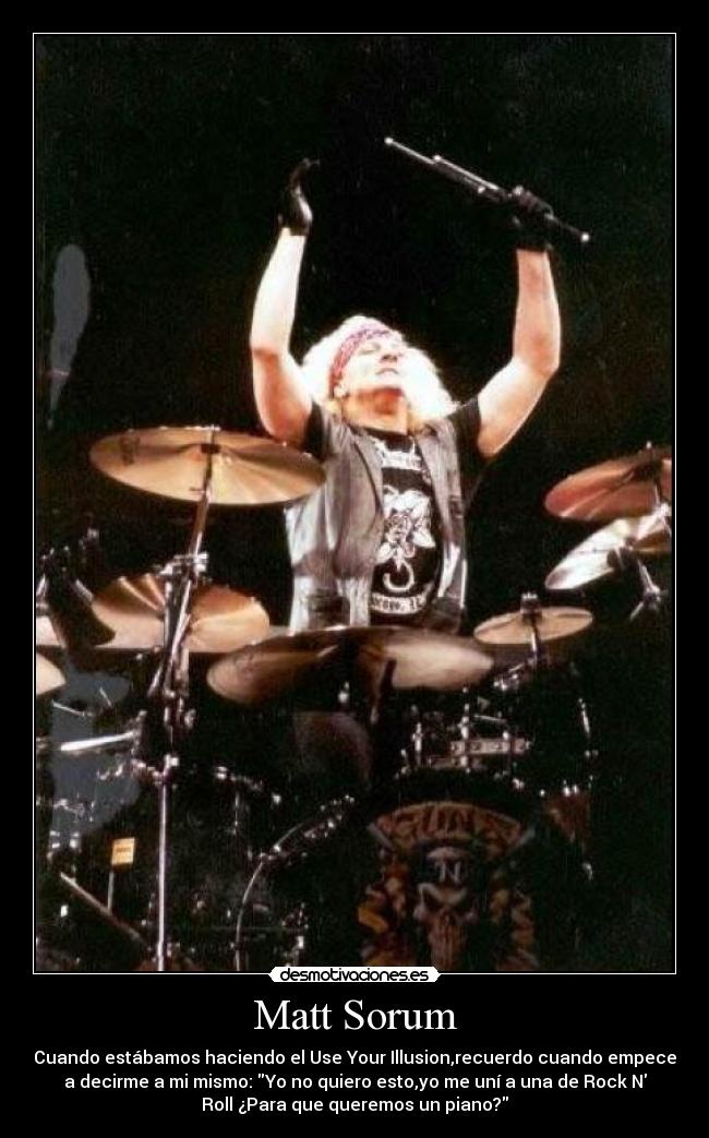 Matt Sorum - Cuando estábamos haciendo el Use Your Illusion,recuerdo cuando empece
a decirme a mi mismo: Yo no quiero esto,yo me uní a una de Rock N
Roll ¿Para que queremos un piano?