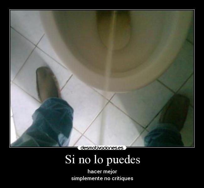 Si no lo puedes - hacer mejor
simplemente no critiques