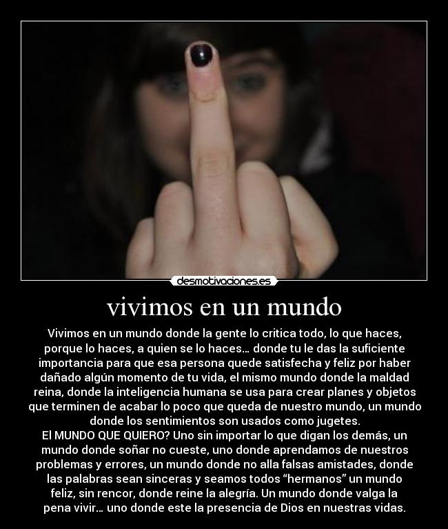 vivimos en un mundo - Vivimos en un mundo donde la gente lo critica todo, lo que haces,
porque lo haces, a quien se lo haces… donde tu le das la suficiente
importancia para que esa persona quede satisfecha y feliz por haber
dañado algún momento de tu vida, el mismo mundo donde la maldad
reina, donde la inteligencia humana se usa para crear planes y objetos
que terminen de acabar lo poco que queda de nuestro mundo, un mundo
donde los sentimientos son usados como jugetes.
El MUNDO QUE QUIERO? Uno sin importar lo que digan los demás, un
mundo donde soñar no cueste, uno donde aprendamos de nuestros
problemas y errores, un mundo donde no alla falsas amistades, donde
las palabras sean sinceras y seamos todos “hermanos” un mundo
feliz, sin rencor, donde reine la alegría. Un mundo donde valga la
pena vivir… uno donde este la presencia de Dios en nuestras vidas.