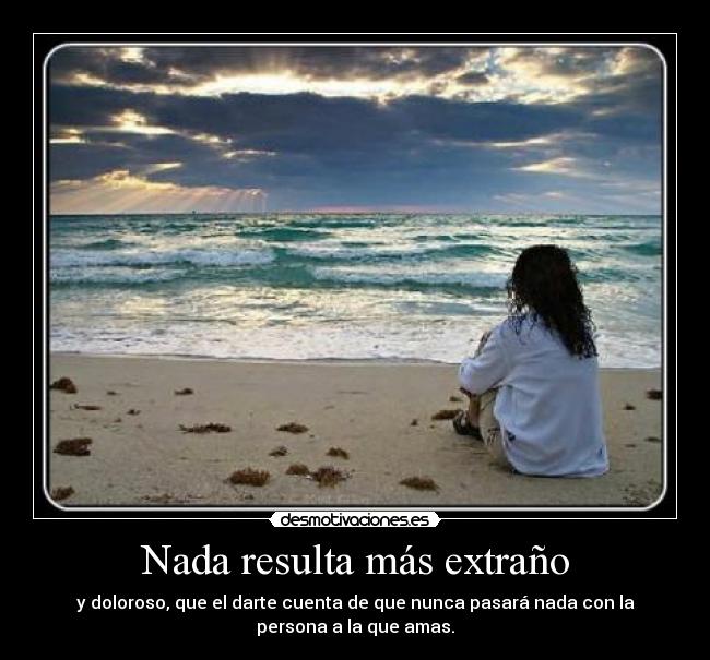 Nada resulta más extraño - y doloroso, que el darte cuenta de que nunca pasará nada con la
persona a la que amas.