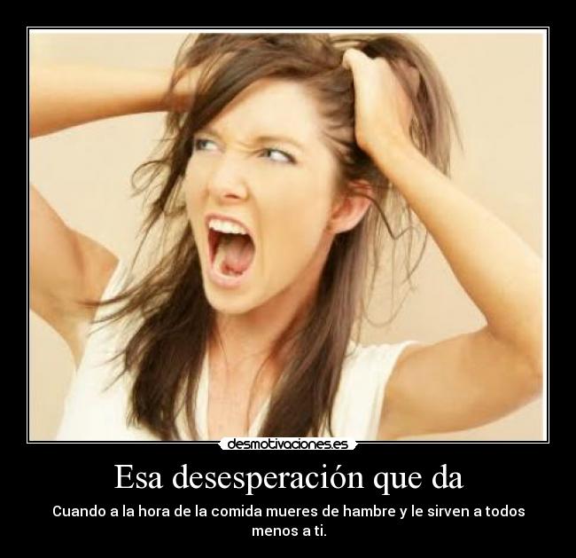 Esa desesperación que da - Cuando a la hora de la comida mueres de hambre y le sirven a todos menos a ti.