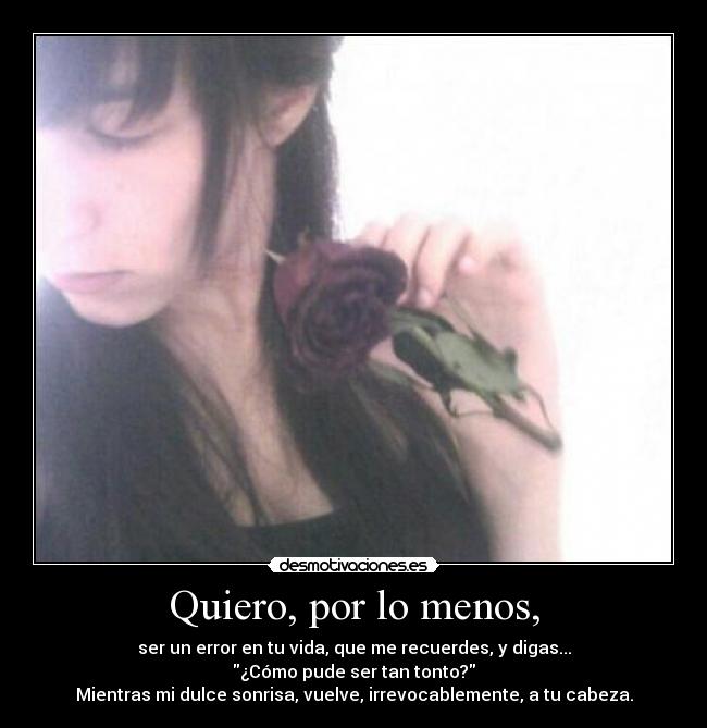 Quiero, por lo menos, - ser un error en tu vida, que me recuerdes, y digas...
¿Cómo pude ser tan tonto?
Mientras mi dulce sonrisa, vuelve, irrevocablemente, a tu cabeza.