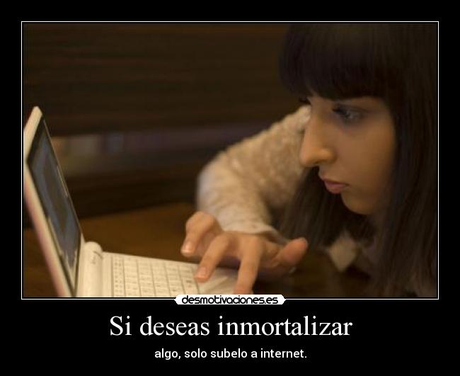 Si deseas inmortalizar - algo, solo subelo a internet.