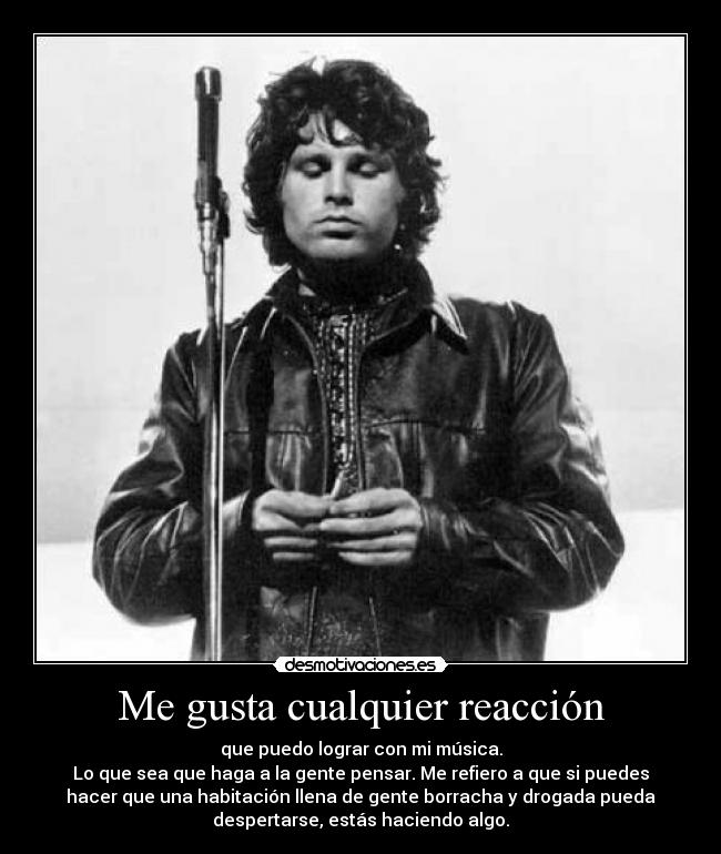 Me gusta cualquier reacción - que puedo lograr con mi música.
Lo que sea que haga a la gente pensar. Me refiero a que si puedes
hacer que una habitación llena de gente borracha y drogada pueda
despertarse, estás haciendo algo.