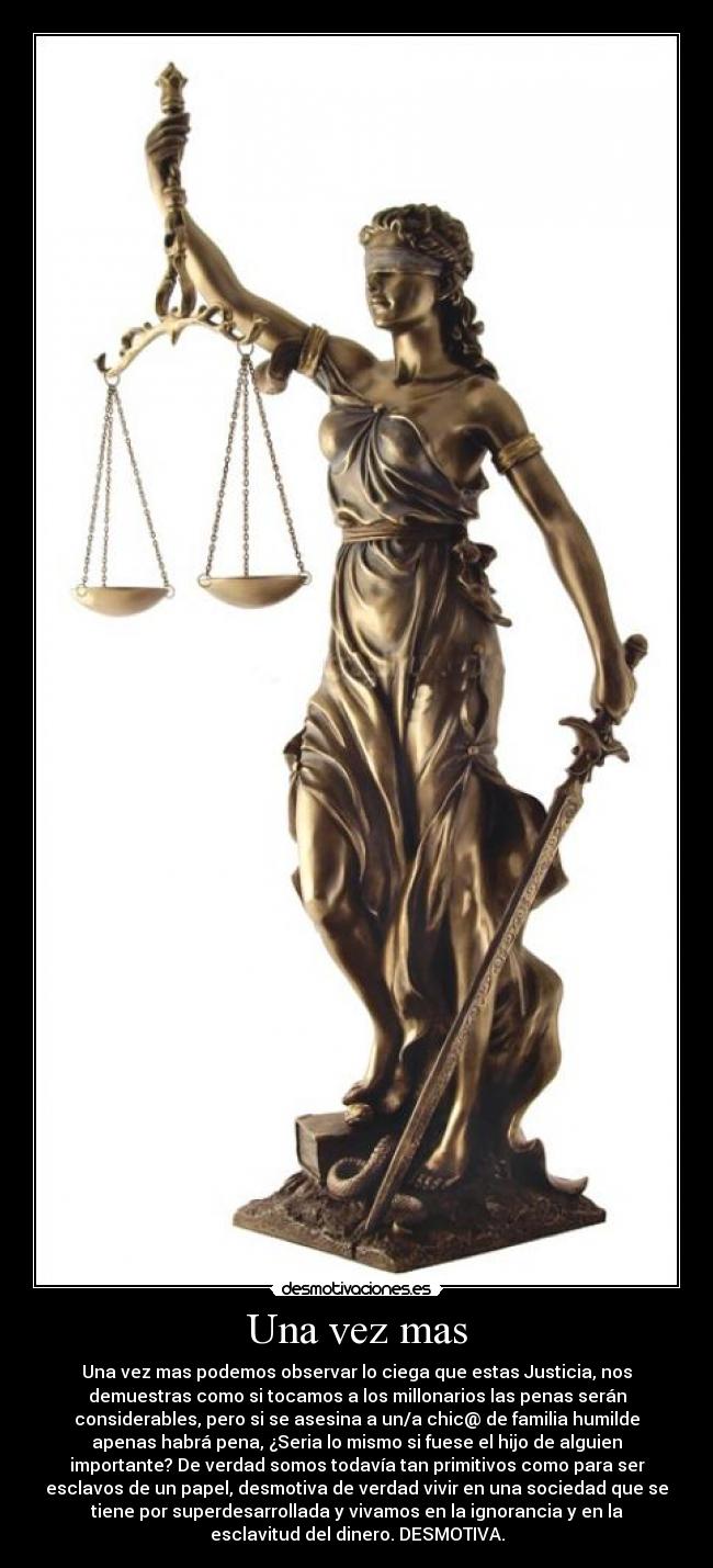 Una vez mas - Una vez mas podemos observar lo ciega que estas Justicia, nos
demuestras como si tocamos a los millonarios las penas serán
considerables, pero si se asesina a un/a chic@ de familia humilde
apenas habrá pena, ¿Seria lo mismo si fuese el hijo de alguien
importante? De verdad somos todavía tan primitivos como para ser
esclavos de un papel, desmotiva de verdad vivir en una sociedad que se
tiene por superdesarrollada y vivamos en la ignorancia y en la
esclavitud del dinero. DESMOTIVA.