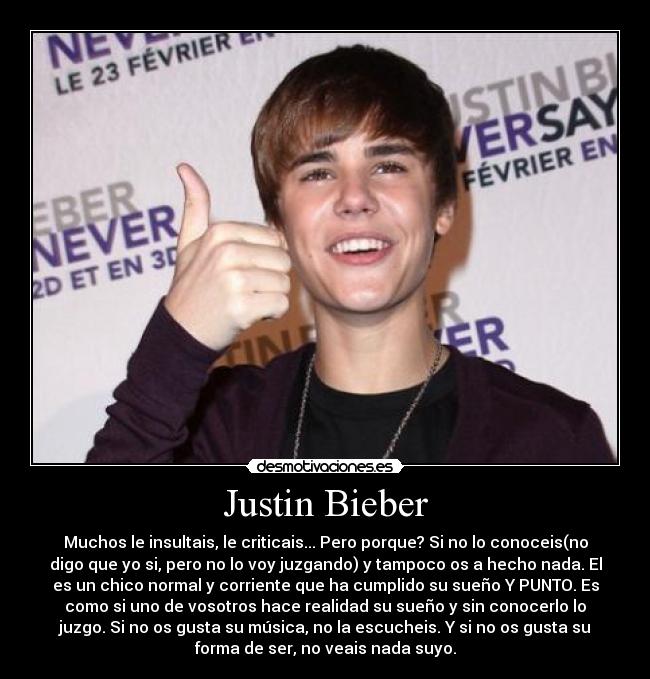 Justin Bieber - Muchos le insultais, le criticais... Pero porque? Si no lo conoceis(no
digo que yo si, pero no lo voy juzgando) y tampoco os a hecho nada. El
es un chico normal y corriente que ha cumplido su sueño Y PUNTO. Es
como si uno de vosotros hace realidad su sueño y sin conocerlo lo
juzgo. Si no os gusta su música, no la escucheis. Y si no os gusta su
forma de ser, no veais nada suyo.