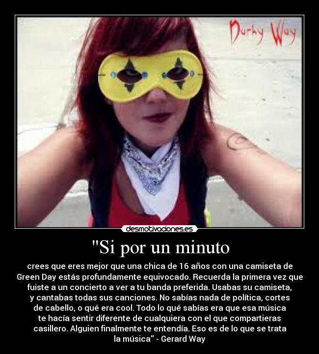 Si por un minuto - crees que eres mejor que una chica de 16 años con una camiseta de
Green Day estás profundamente equivocado. Recuerda la primera vez que
fuiste a un concierto a ver a tu banda preferida. Usabas su camiseta,
y cantabas todas sus canciones. No sabías nada de política, cortes
de cabello, o qué era cool. Todo lo qué sabías era que esa música
te hacía sentir diferente de cualquiera con el que compartieras
casillero. Alguien finalmente te entendía. Eso es de lo que se trata
la música - Gerard Way