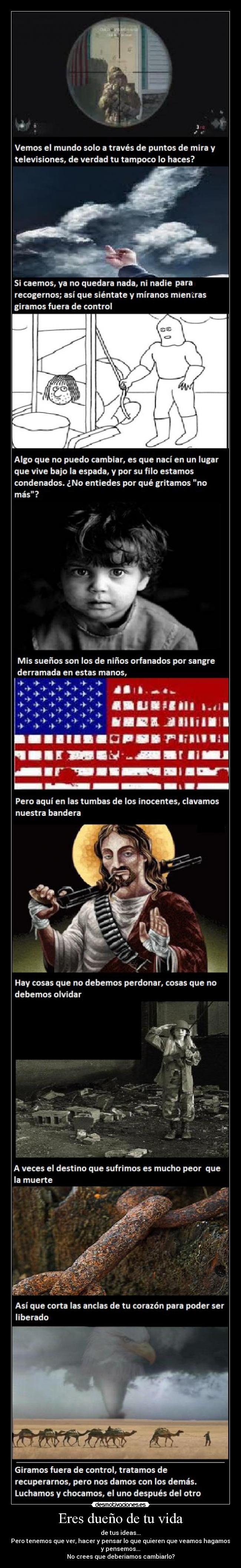 Eres dueño de tu vida - de tus ideas...
Pero tenemos que ver, hacer y pensar lo que quieren que veamos hagamos
y pensemos...
No crees que deberiamos cambiarlo?