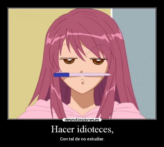 Hacer idioteces, - Con tal de no estudiar.