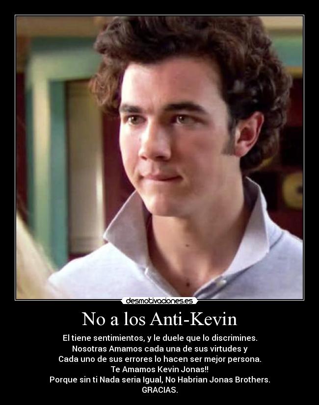 No a los Anti-Kevin - El tiene sentimientos, y le duele que lo discrimines.
Nosotras Amamos cada una de sus virtudes y
Cada uno de sus errores lo hacen ser mejor persona.
Te Amamos Kevin Jonas!!
Porque sin ti Nada seria Igual, No Habrian Jonas Brothers.
GRACIAS.
