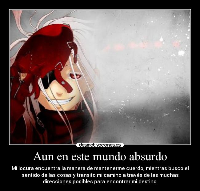 Aun en este mundo absurdo - Mi locura encuentra la manera de mantenerme cuerdo, mientras busco el
sentido de las cosas y transito mi camino a través de las muchas
direcciones posibles para encontrar mi destino.