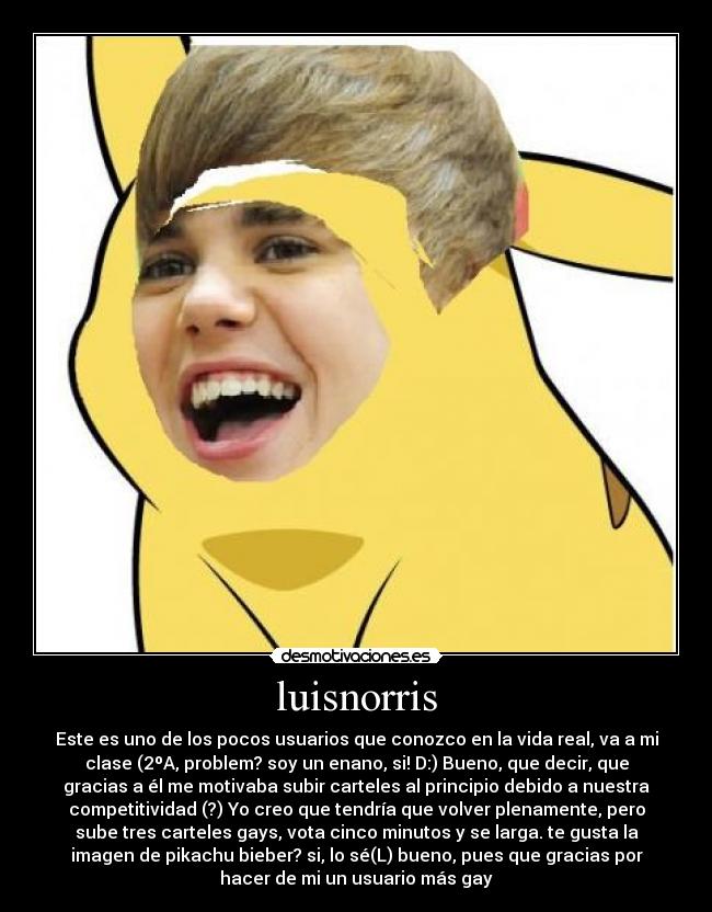 luisnorris - Este es uno de los pocos usuarios que conozco en la vida real, va a mi
clase (2ºA, problem? soy un enano, si! D:) Bueno, que decir, que
gracias a él me motivaba subir carteles al principio debido a nuestra
competitividad (?) Yo creo que tendría que volver plenamente, pero
sube tres carteles gays, vota cinco minutos y se larga. te gusta la
imagen de pikachu bieber? si, lo sé(L) bueno, pues que gracias por
hacer de mi un usuario más gay