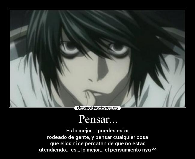 Pensar... - Es lo mejor.... puedes estar
rodeado de gente, y pensar cualquier cosa
que ellos ni se percatan de que no estás
atendiendo... es... lo mejor... el pensamiento nya ^^