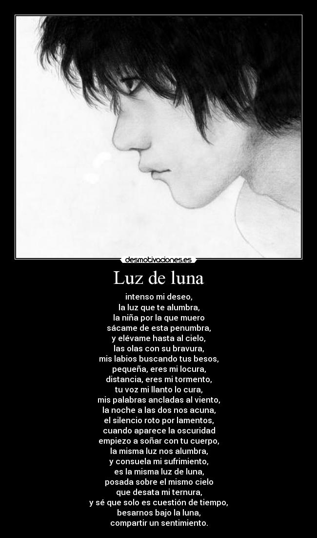 Luz de luna - intenso mi deseo,
la luz que te alumbra,
la niña por la que muero
sácame de esta penumbra,
y elévame hasta al cielo,
las olas con su bravura,
mis labios buscando tus besos,
pequeña, eres mi locura,
distancia, eres mi tormento,
tu voz mi llanto lo cura,
mis palabras ancladas al viento,
la noche a las dos nos acuna,
el silencio roto por lamentos,
cuando aparece la oscuridad
empiezo a soñar con tu cuerpo,
la misma luz nos alumbra,
y consuela mi sufrimiento,
es la misma luz de luna,
posada sobre el mismo cielo
que desata mi ternura,
y sé que solo es cuestión de tiempo,
besarnos bajo la luna,
compartir un sentimiento.