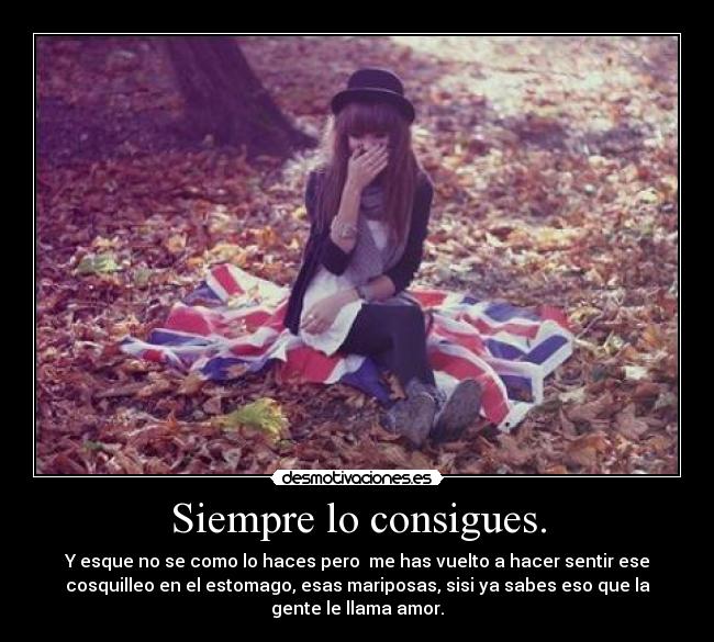 Siempre lo consigues. - Y esque no se como lo haces pero  me has vuelto a hacer sentir ese
cosquilleo en el estomago, esas mariposas, sisi ya sabes eso que la
gente le llama amor.