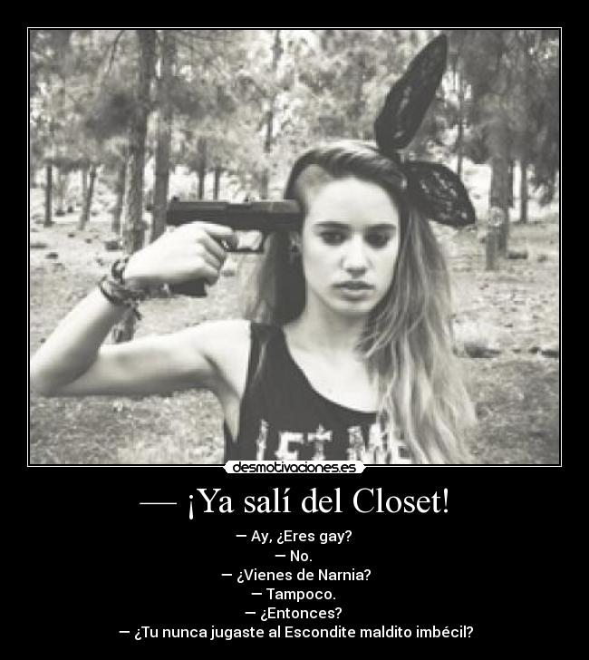 — ¡Ya salí del Closet! - — Ay, ¿Eres gay?
— No.
— ¿Vienes de Narnia?
— Tampoco.
— ¿Entonces?
— ¿Tu nunca jugaste al Escondite maldito imbécil?