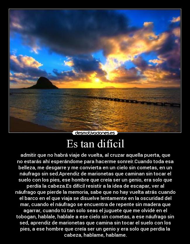 Es tan difícil - admitir que no habrá viaje de vuelta, al cruzar aquella puerta, que
no estarás ahí esperándome para hacerme sonreír.Cuando toda esa
belleza, me desgarre y me convierta en un cielo sin cometas, en un
náufrago sin sed.Aprendiz de marionetas que caminan sin tocar el
suelo con los pies, ese hombre que creía ser un genio, era solo que
perdía la cabeza.Es difícil resistir a la idea de escapar, ver al
náufrago que pierde la memoria, sabe que no hay vuelta atrás cuando
el barco en el que viaja se disuelve lentamente en la oscuridad del
mar, cuando el náufrago se encuentra de repente sin madera que
agarrar, cuando tú tan solo seas el juguete que me olvidé en el
tobogan, hablale, hablale a ese cielo sin cometas, a ese náufrago sin
sed, aprendiz de marionetas que camina sin tocar el suelo con los
pies, a ese hombre que creía ser un genio y era solo que perdía la
cabeza, hablame, hablame.