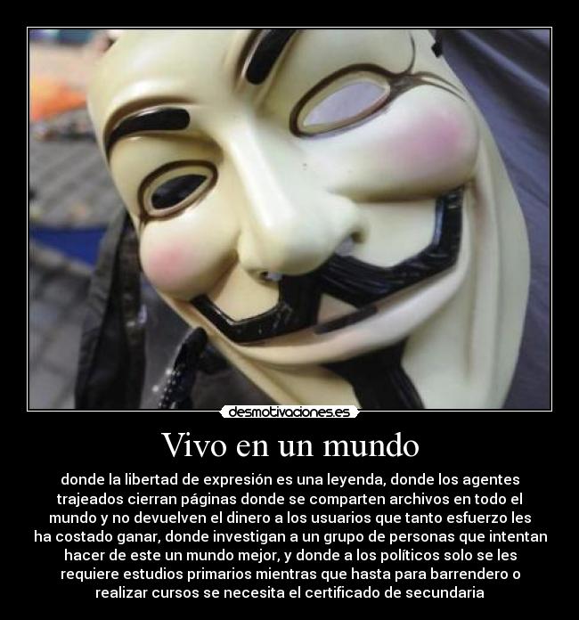 Vivo en un mundo - donde la libertad de expresión es una leyenda, donde los agentes
trajeados cierran páginas donde se comparten archivos en todo el
mundo y no devuelven el dinero a los usuarios que tanto esfuerzo les
ha costado ganar, donde investigan a un grupo de personas que intentan
hacer de este un mundo mejor, y donde a los políticos solo se les
requiere estudios primarios mientras que hasta para barrendero o
realizar cursos se necesita el certificado de secundaria