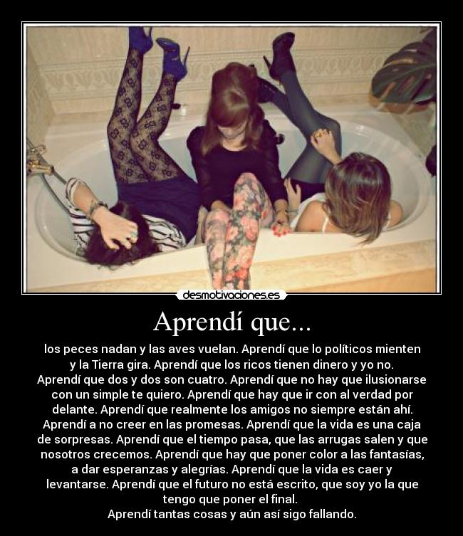 Aprendí que... - los peces nadan y las aves vuelan. Aprendí que lo políticos mienten
y la Tierra gira. Aprendí que los ricos tienen dinero y yo no.
Aprendí que dos y dos son cuatro. Aprendí que no hay que ilusionarse
con un simple te quiero. Aprendí que hay que ir con al verdad por
delante. Aprendí que realmente los amigos no siempre están ahí.
Aprendí a no creer en las promesas. Aprendí que la vida es una caja
de sorpresas. Aprendí que el tiempo pasa, que las arrugas salen y que
nosotros crecemos. Aprendí que hay que poner color a las fantasías,
a dar esperanzas y alegrías. Aprendí que la vida es caer y
levantarse. Aprendí que el futuro no está escrito, que soy yo la que
tengo que poner el final.
Aprendí tantas cosas y aún así sigo fallando.