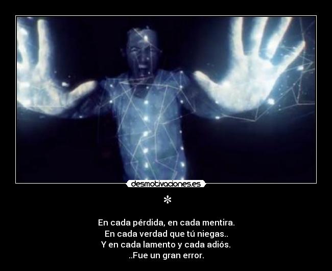 * - En cada pérdida, en cada mentira.
En cada verdad que tú niegas..
Y en cada lamento y cada adiós.
..Fue un gran error.