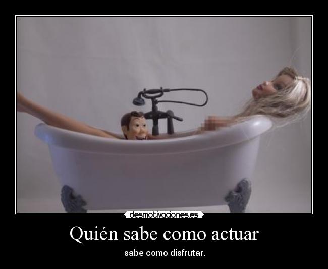 Quién sabe como actuar - sabe como disfrutar.